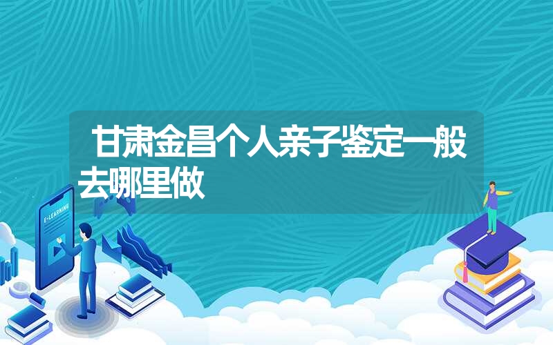 甘肃金昌个人亲子鉴定一般去哪里做