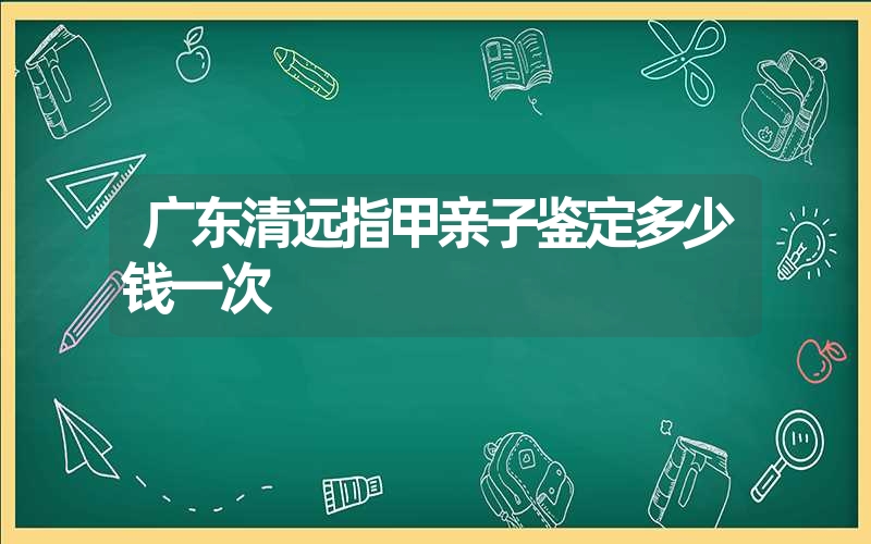 广东清远指甲亲子鉴定多少钱一次