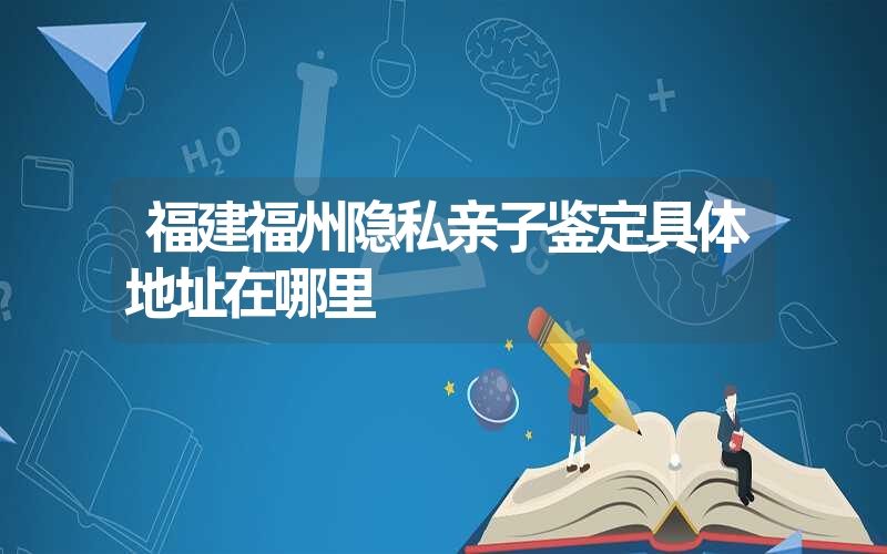 福建福州隐私亲子鉴定具体地址在哪里
