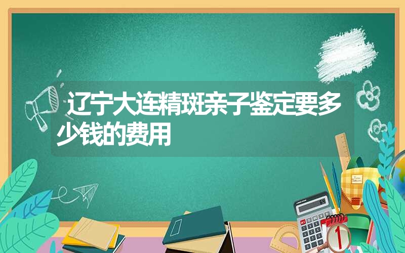 辽宁大连精斑亲子鉴定要多少钱的费用