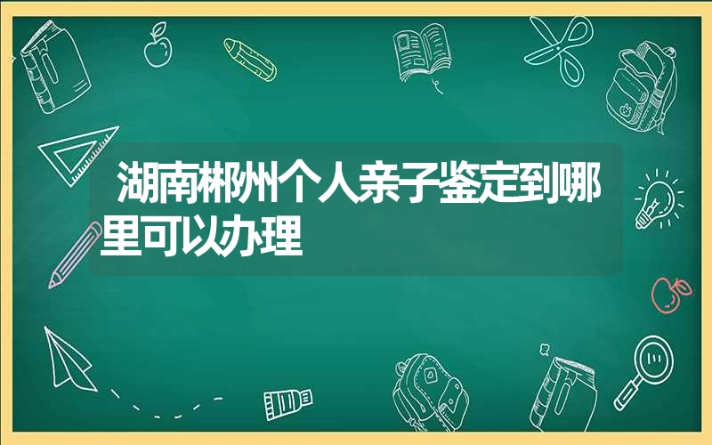 湖南郴州个人亲子鉴定到哪里可以办理