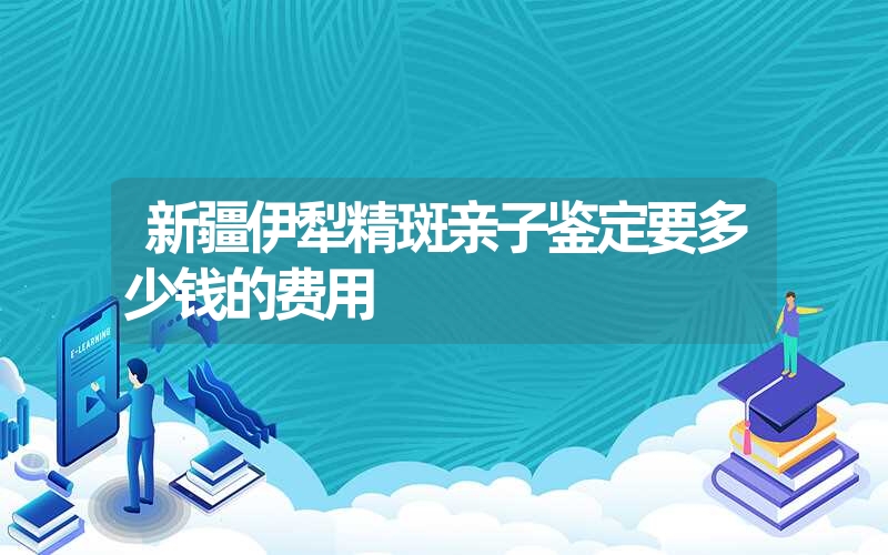 新疆伊犁精斑亲子鉴定要多少钱的费用