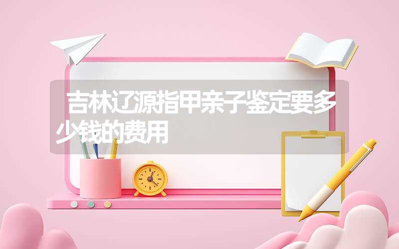 吉林辽源指甲亲子鉴定要多少钱的费用