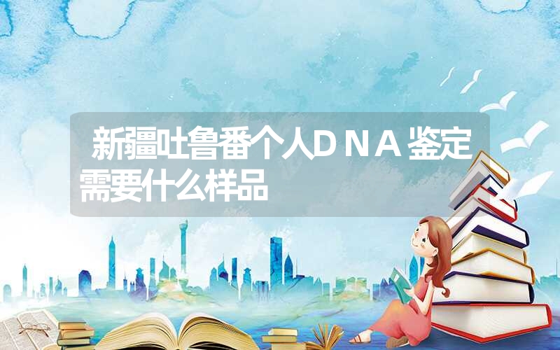 新疆吐鲁番个人DNA鉴定需要什么样品