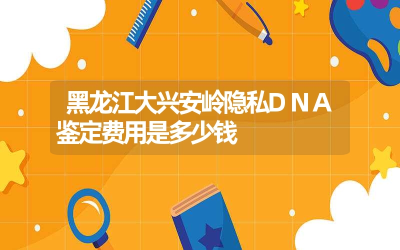 黑龙江大兴安岭隐私DNA鉴定费用是多少钱