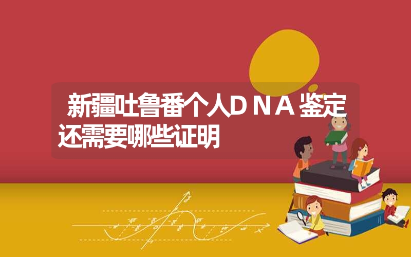 新疆吐鲁番个人DNA鉴定还需要哪些证明