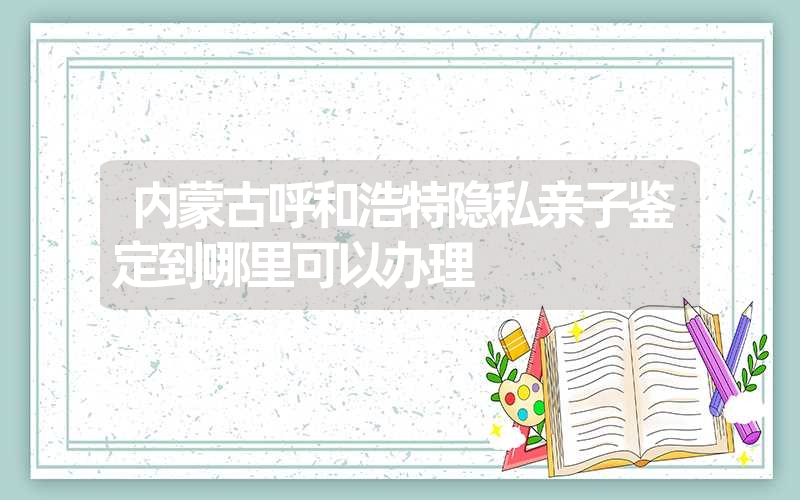 内蒙古呼和浩特隐私亲子鉴定到哪里可以办理