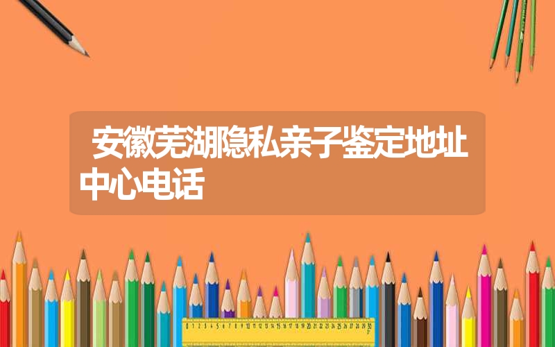 安徽芜湖隐私亲子鉴定地址中心电话