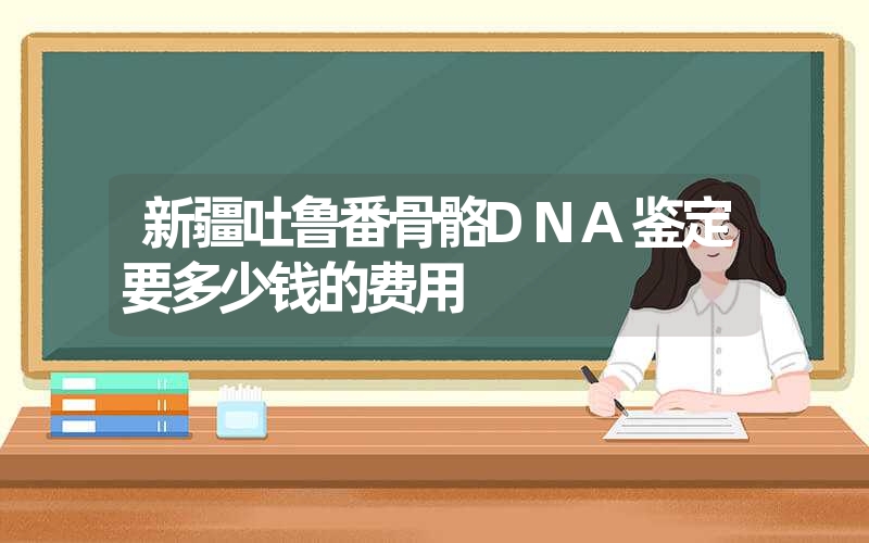 新疆吐鲁番骨骼DNA鉴定要多少钱的费用