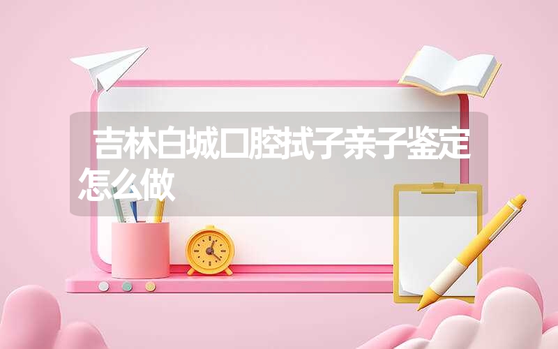 吉林白城口腔拭子亲子鉴定怎么做