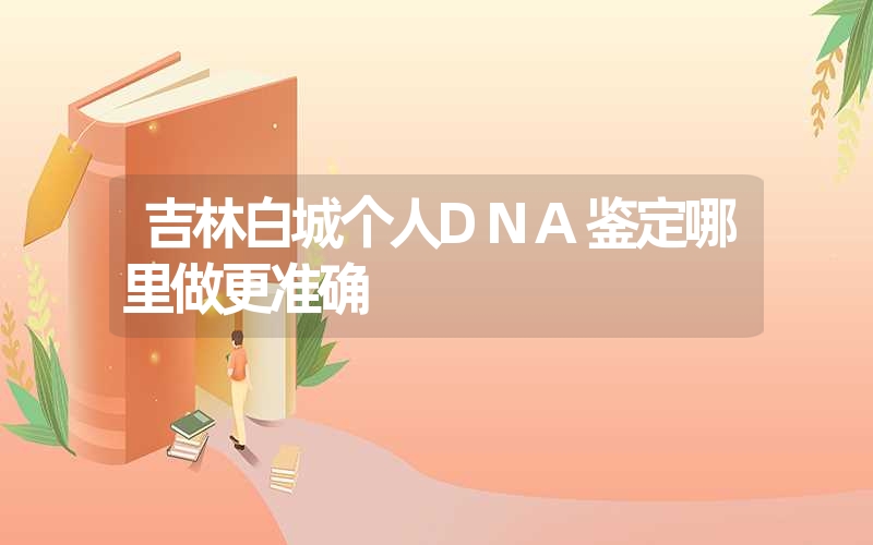 吉林白城个人DNA鉴定哪里做更准确