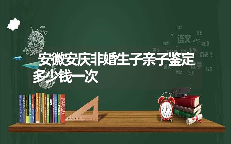 安徽安庆非婚生子亲子鉴定多少钱一次