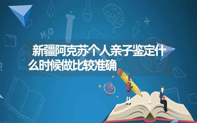 新疆阿克苏个人亲子鉴定什么时候做比较准确