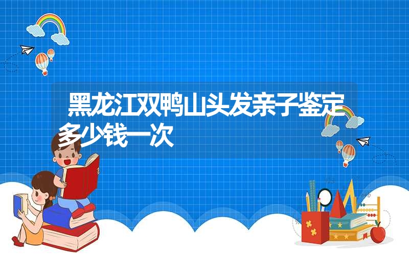 黑龙江双鸭山头发亲子鉴定多少钱一次