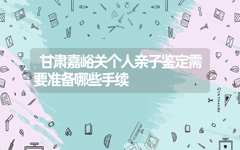 甘肃嘉峪关个人亲子鉴定需要准备哪些手续