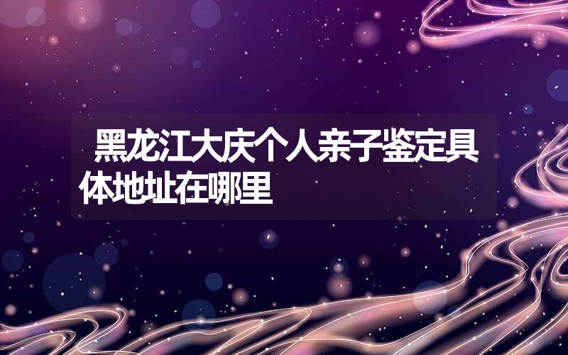 黑龙江大庆个人亲子鉴定具体地址在哪里