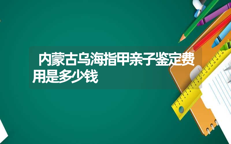 内蒙古乌海指甲亲子鉴定费用是多少钱