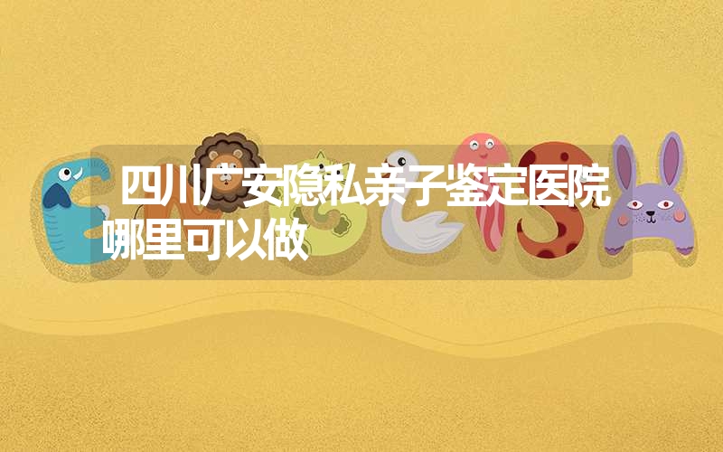 四川广安隐私亲子鉴定医院哪里可以做