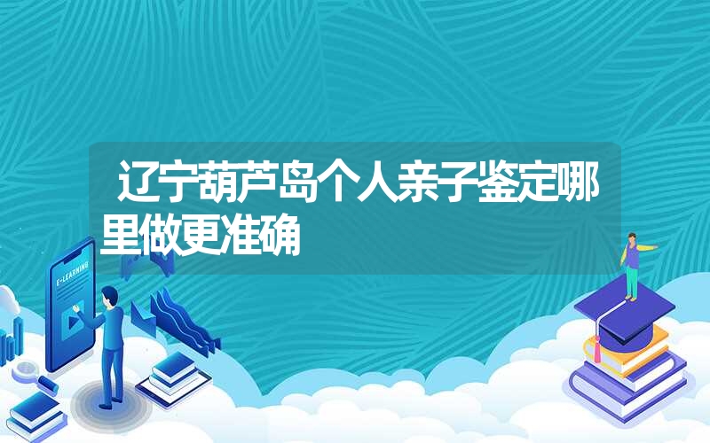 辽宁葫芦岛个人亲子鉴定哪里做更准确