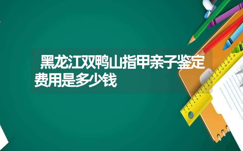 黑龙江双鸭山指甲亲子鉴定费用是多少钱