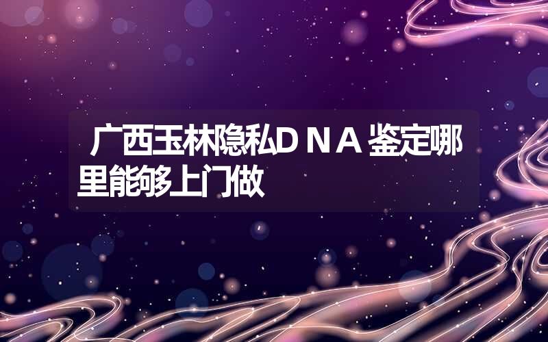 广西玉林隐私DNA鉴定哪里能够上门做