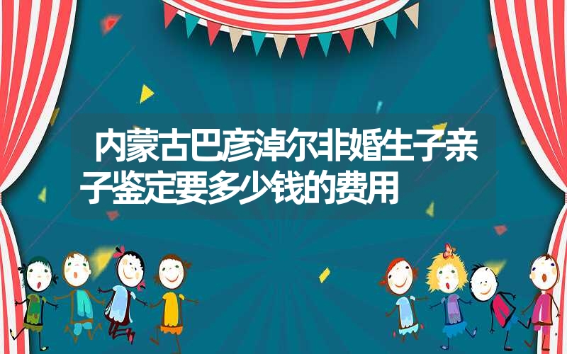 内蒙古巴彦淖尔非婚生子亲子鉴定要多少钱的费用