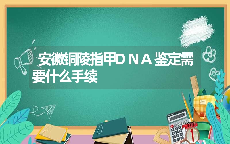 安徽铜陵指甲DNA鉴定需要什么手续