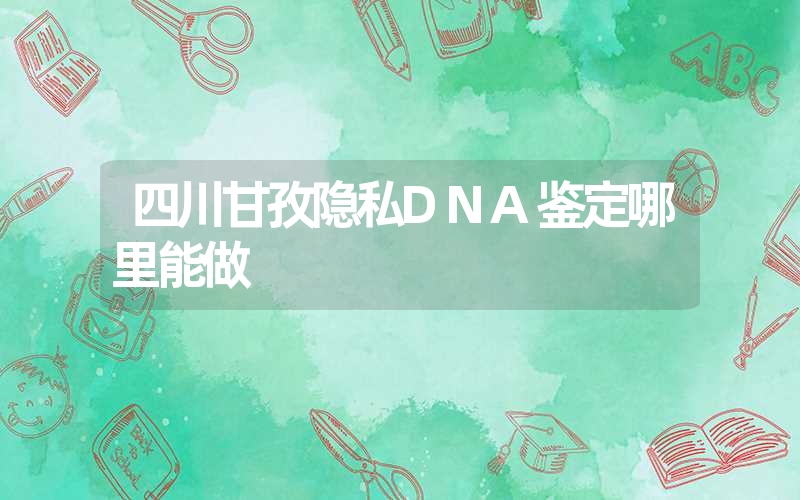 四川甘孜隐私DNA鉴定哪里能做