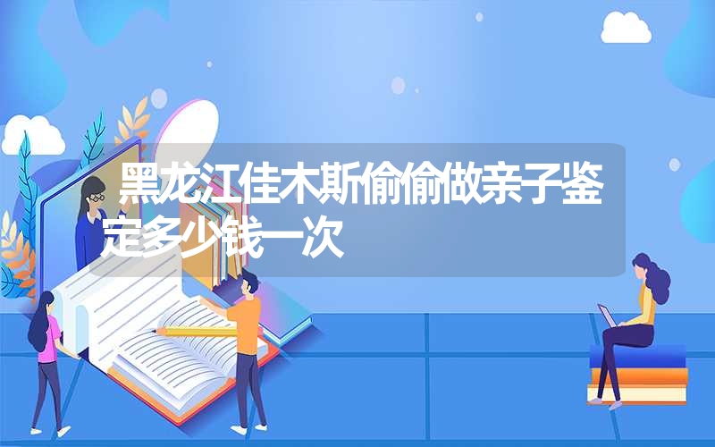 黑龙江佳木斯偷偷做亲子鉴定多少钱一次