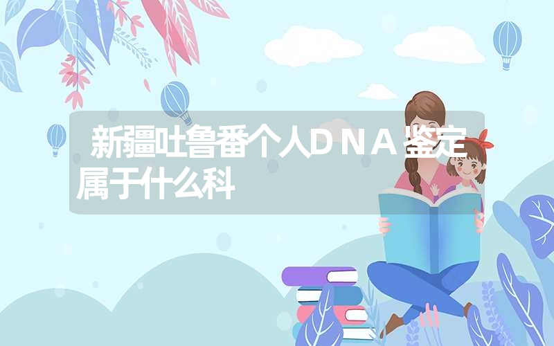 新疆吐鲁番个人DNA鉴定属于什么科