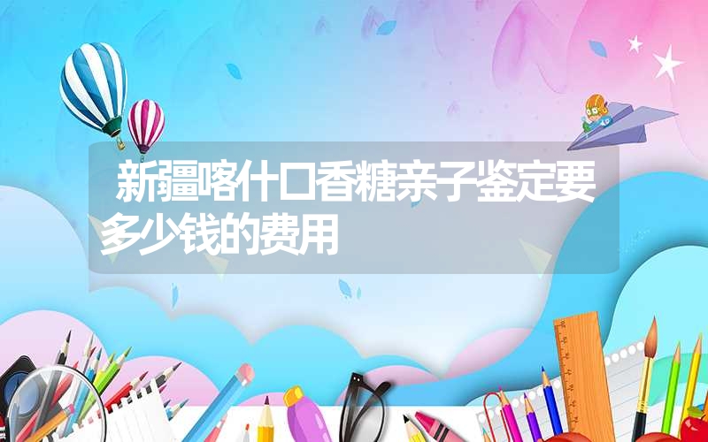 新疆喀什口香糖亲子鉴定要多少钱的费用