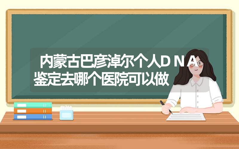 内蒙古巴彦淖尔个人DNA鉴定去哪个医院可以做