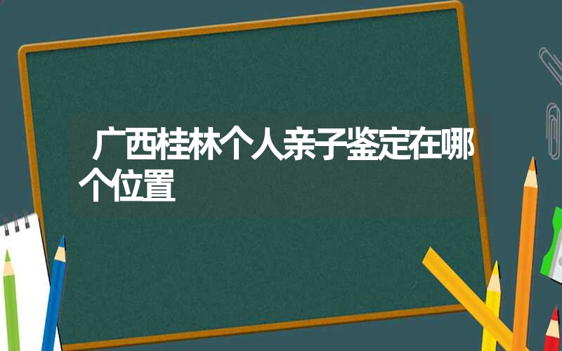 广西桂林个人亲子鉴定在哪个位置