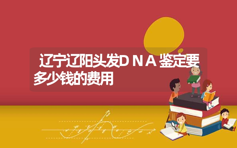 辽宁辽阳头发DNA鉴定要多少钱的费用