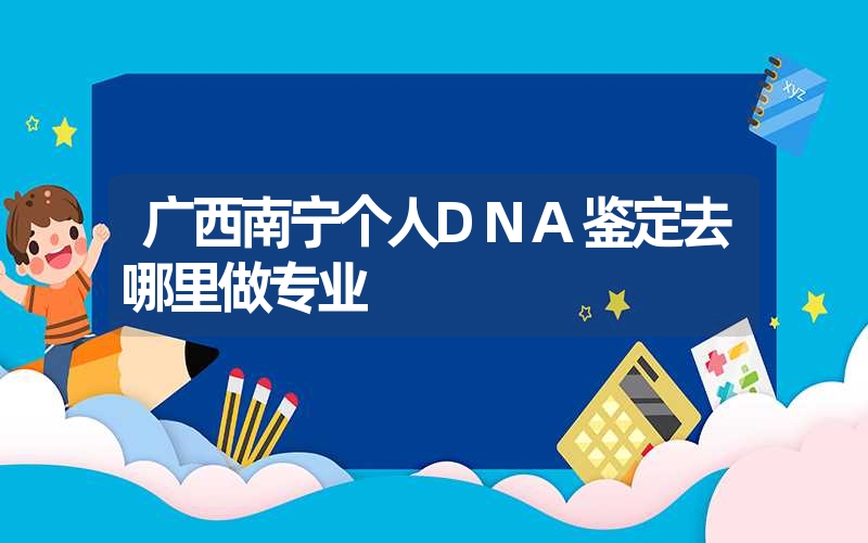 广西南宁个人DNA鉴定去哪里做专业