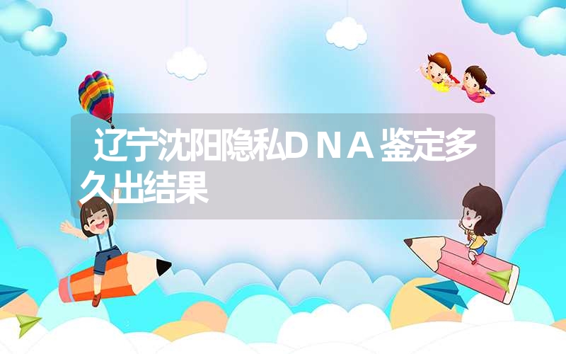 辽宁沈阳隐私DNA鉴定多久出结果