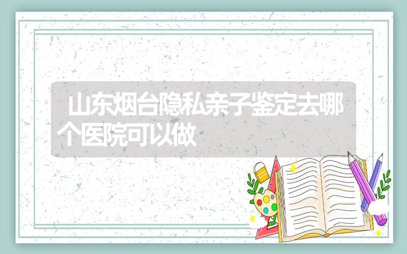 山东烟台隐私亲子鉴定去哪个医院可以做