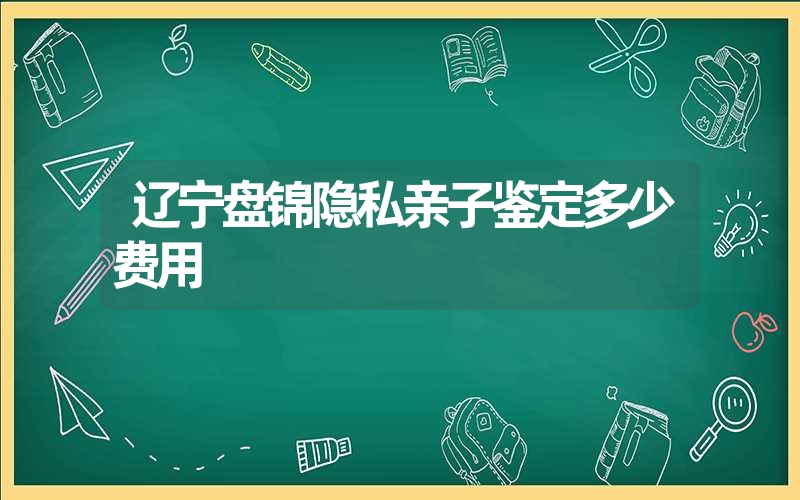 辽宁盘锦隐私亲子鉴定多少费用