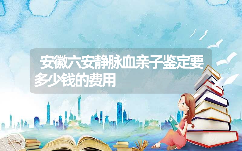 安徽六安静脉血亲子鉴定要多少钱的费用