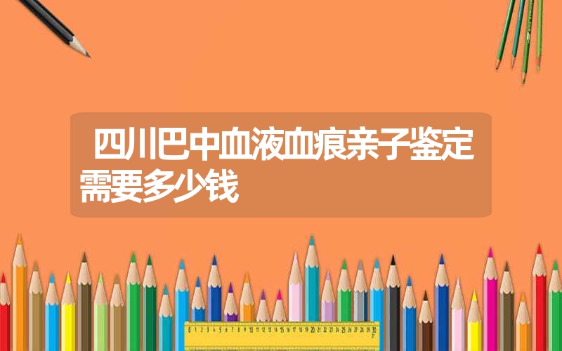 四川巴中血液血痕亲子鉴定需要多少钱